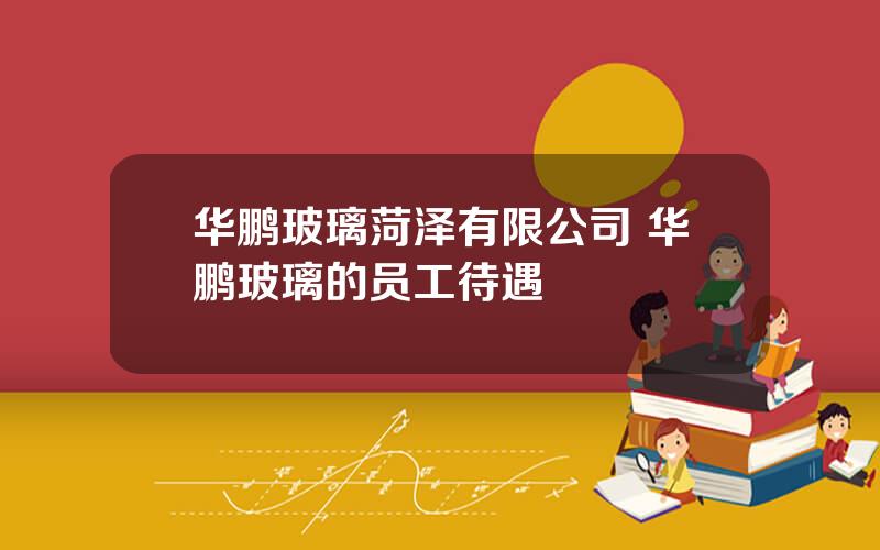 华鹏玻璃菏泽有限公司 华鹏玻璃的员工待遇
